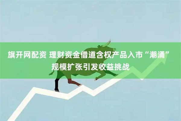 旗开网配资 理财资金借道含权产品入市“潮涌” 规模扩张引发收益挑战