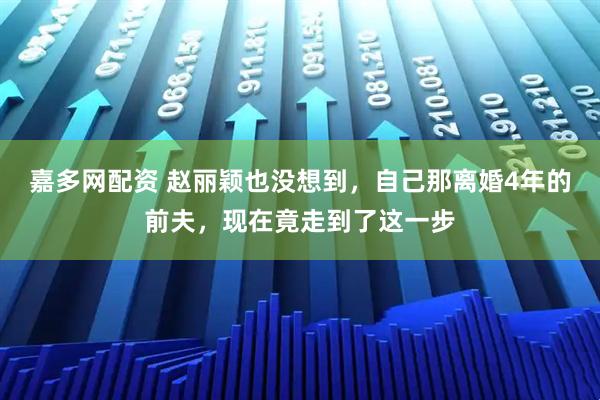 嘉多网配资 赵丽颖也没想到，自己那离婚4年的前夫，现在竟走到了这一步