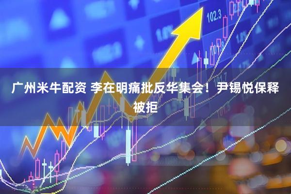 广州米牛配资 李在明痛批反华集会！尹锡悦保释被拒