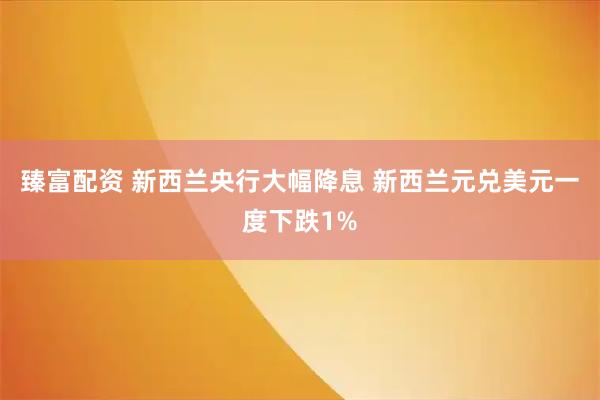 臻富配资 新西兰央行大幅降息 新西兰元兑美元一度下跌1%