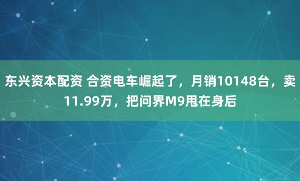 东兴资本配资 合资电车崛起了，月销10148台，卖11.99万，把问界M9甩在身后
