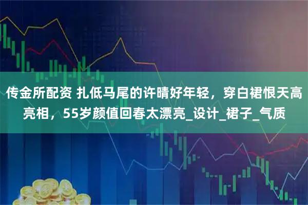 传金所配资 扎低马尾的许晴好年轻，穿白裙恨天高亮相，55岁颜值回春太漂亮_设计_裙子_气质