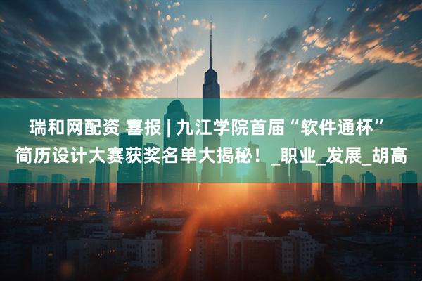 瑞和网配资 喜报 | 九江学院首届“软件通杯” 简历设计大赛获奖名单大揭秘!_职业_发展_胡高