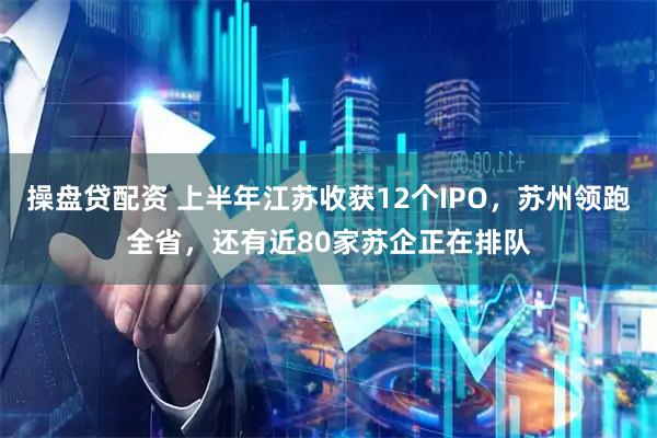 操盘贷配资 上半年江苏收获12个IPO,苏州领跑全省,还有近80家苏企正在排队