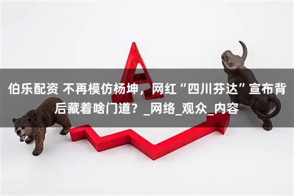 伯乐配资 不再模仿杨坤，网红“四川芬达”宣布背后藏着啥门道？_网络_观众_内容