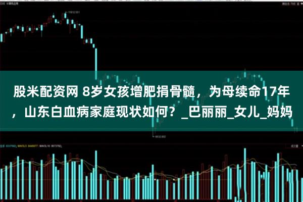 股米配资网 8岁女孩增肥捐骨髓，为母续命17年，山东白血病家庭现状如何？_巴丽丽_女儿_妈妈