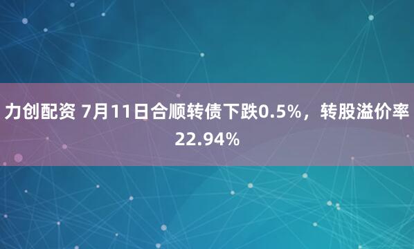 力创配资 7月11日合顺转债下跌0.5%，转股溢价率22.94%