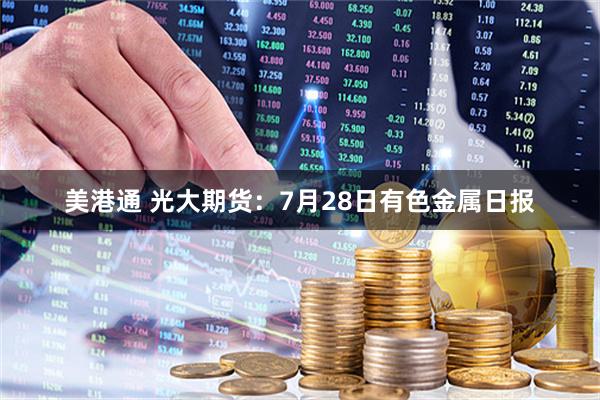 美港通 光大期货：7月28日有色金属日报