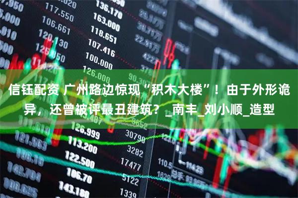 信钰配资 广州路边惊现“积木大楼”！由于外形诡异，还曾被评最丑建筑？_南丰_刘小顺_造型