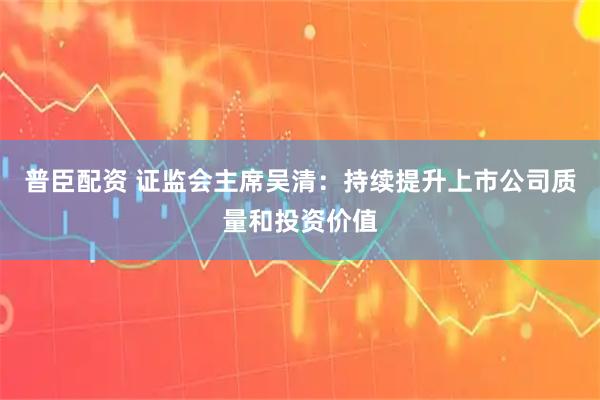 普臣配资 证监会主席吴清：持续提升上市公司质量和投资价值