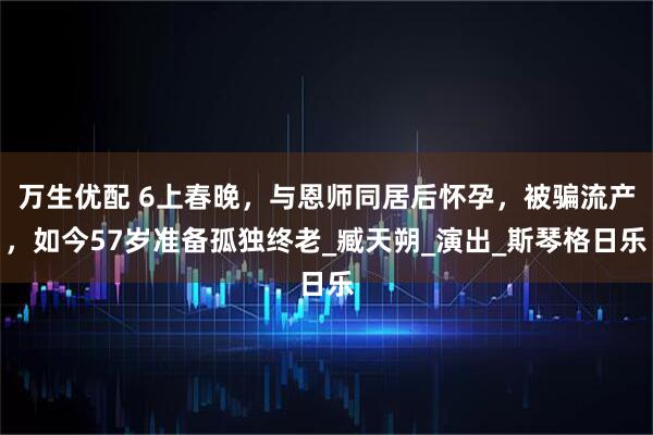 万生优配 6上春晚，与恩师同居后怀孕，被骗流产，如今57岁准备孤独终老_臧天朔_演出_斯琴格日乐