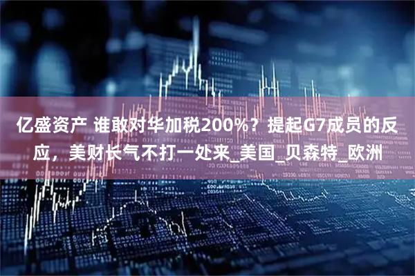 亿盛资产 谁敢对华加税200%？提起G7成员的反应，美财长气不打一处来_美国_贝森特_欧洲