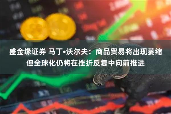 盛金缘证券 马丁•沃尔夫：商品贸易将出现萎缩但全球化仍将在挫折反复中向前推进