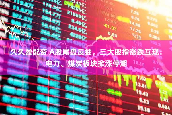 久久盈配资 A股尾盘反抽，三大股指涨跌互现：电力、煤炭板块掀涨停潮